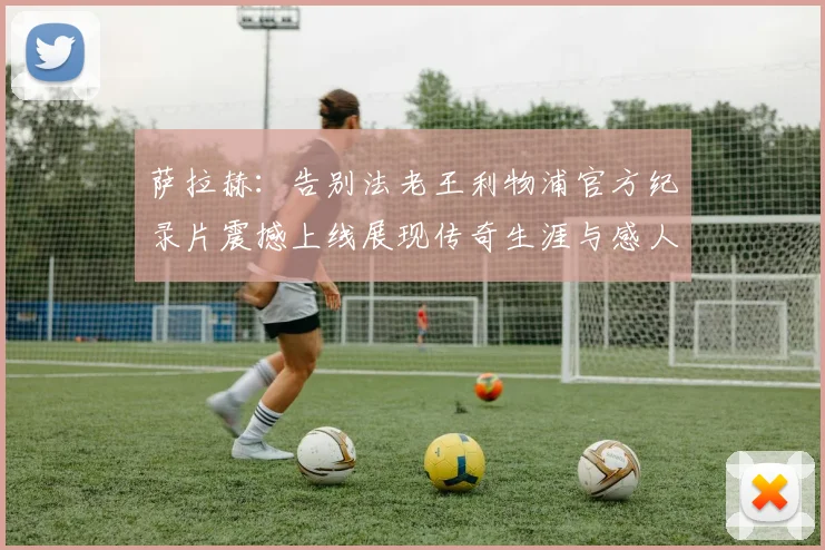 萨拉赫：告别法老王利物浦官方纪录片震撼上线展现传奇生涯与感人时刻