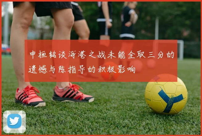 申桓铭谈海港之战未能全取三分的遗憾与陈指导的积极影响