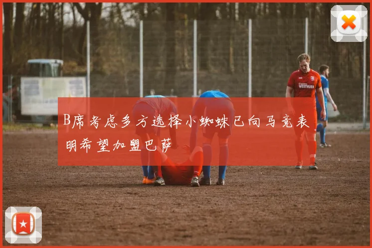 B席考虑多方选择小蜘蛛已向马竞表明希望加盟巴萨
