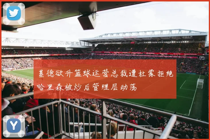 基德欲升篮球运营总裁遭杜蒙拒绝哈里森被炒后管理层动荡