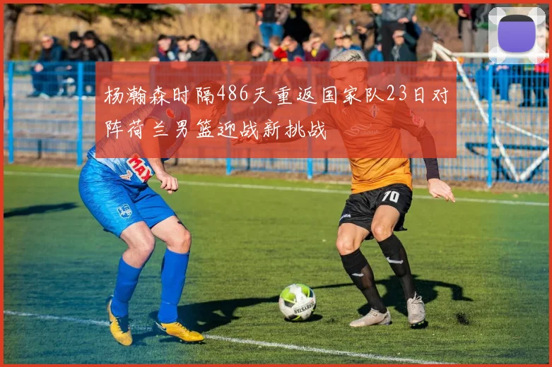 杨瀚森时隔486天重返国家队23日对阵荷兰男篮迎战新挑战
