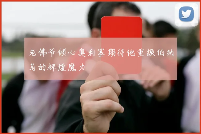 老佛爷倾心奥利塞期待他重振伯纳乌的辉煌魔力