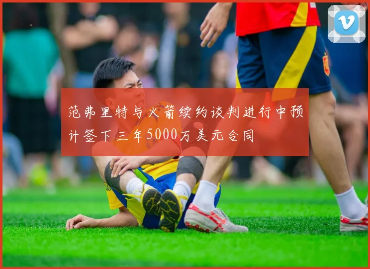 范弗里特与火箭续约谈判进行中预计签下三年5000万美元合同