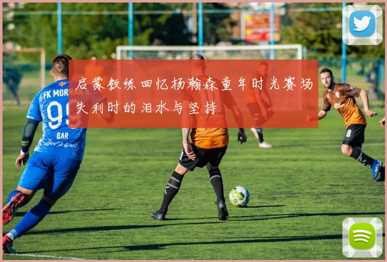 启蒙教练回忆杨瀚森童年时光赛场失利时的泪水与坚持