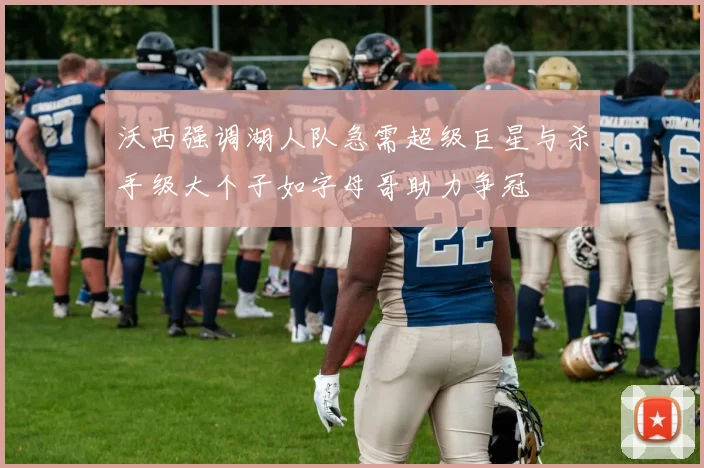 沃西强调湖人队急需超级巨星与杀手级大个子如字母哥助力争冠