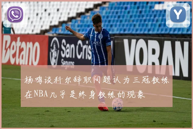 杨鸣谈科尔辞职问题认为三冠教练在NBA几乎是终身教练的现象
