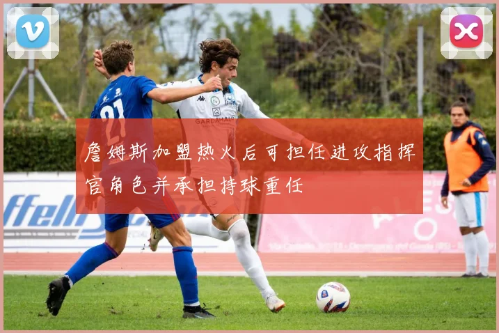 詹姆斯加盟热火后可担任进攻指挥官角色并承担持球重任
