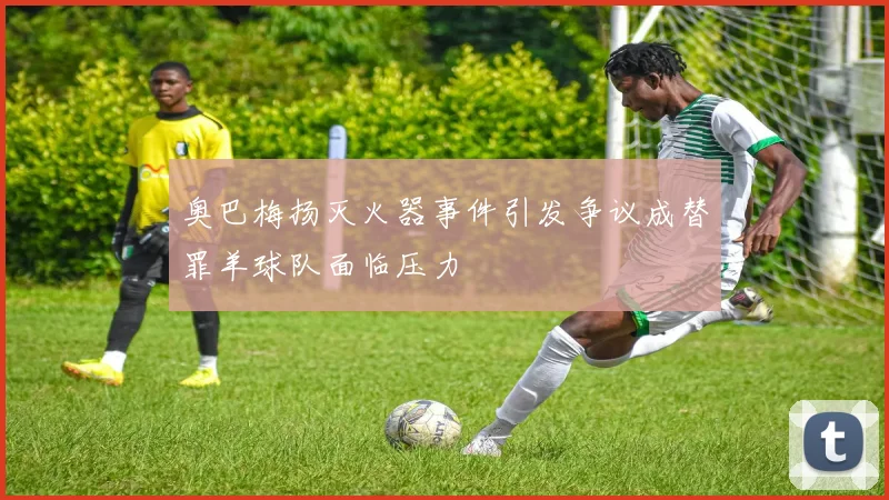 奥巴梅扬灭火器事件引发争议成替罪羊球队面临压力