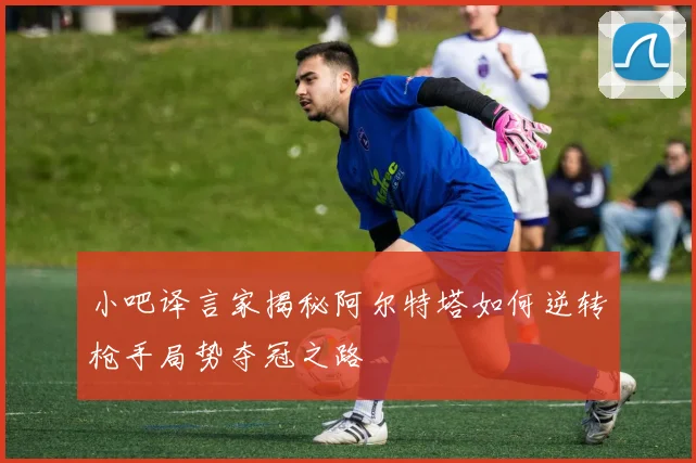 小吧译言家揭秘阿尔特塔如何逆转枪手局势夺冠之路