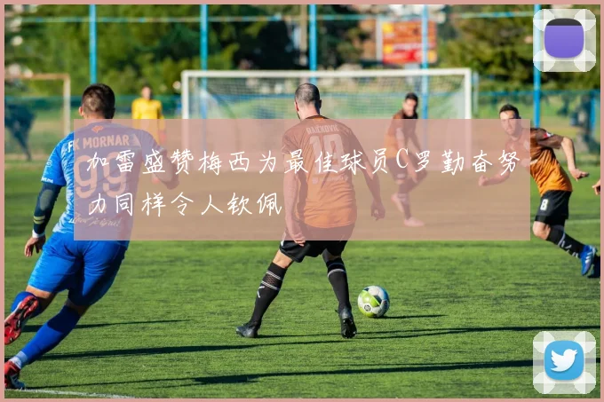 加雷盛赞梅西为最佳球员C罗勤奋努力同样令人钦佩