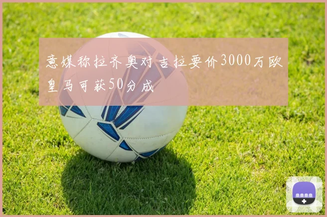 意媒称拉齐奥对吉拉要价3000万欧皇马可获50分成