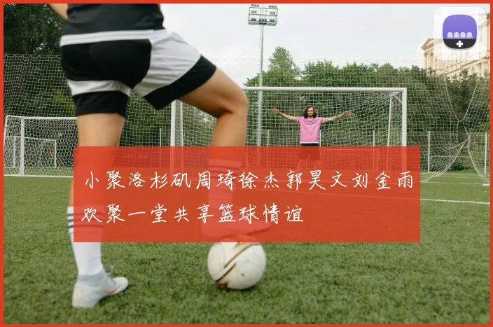 小聚洛杉矶周琦徐杰郭昊文刘金雨欢聚一堂共享篮球情谊